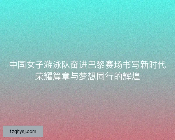 中国女子游泳队奋进巴黎赛场书写新时代荣耀篇章与梦想同行的辉煌
